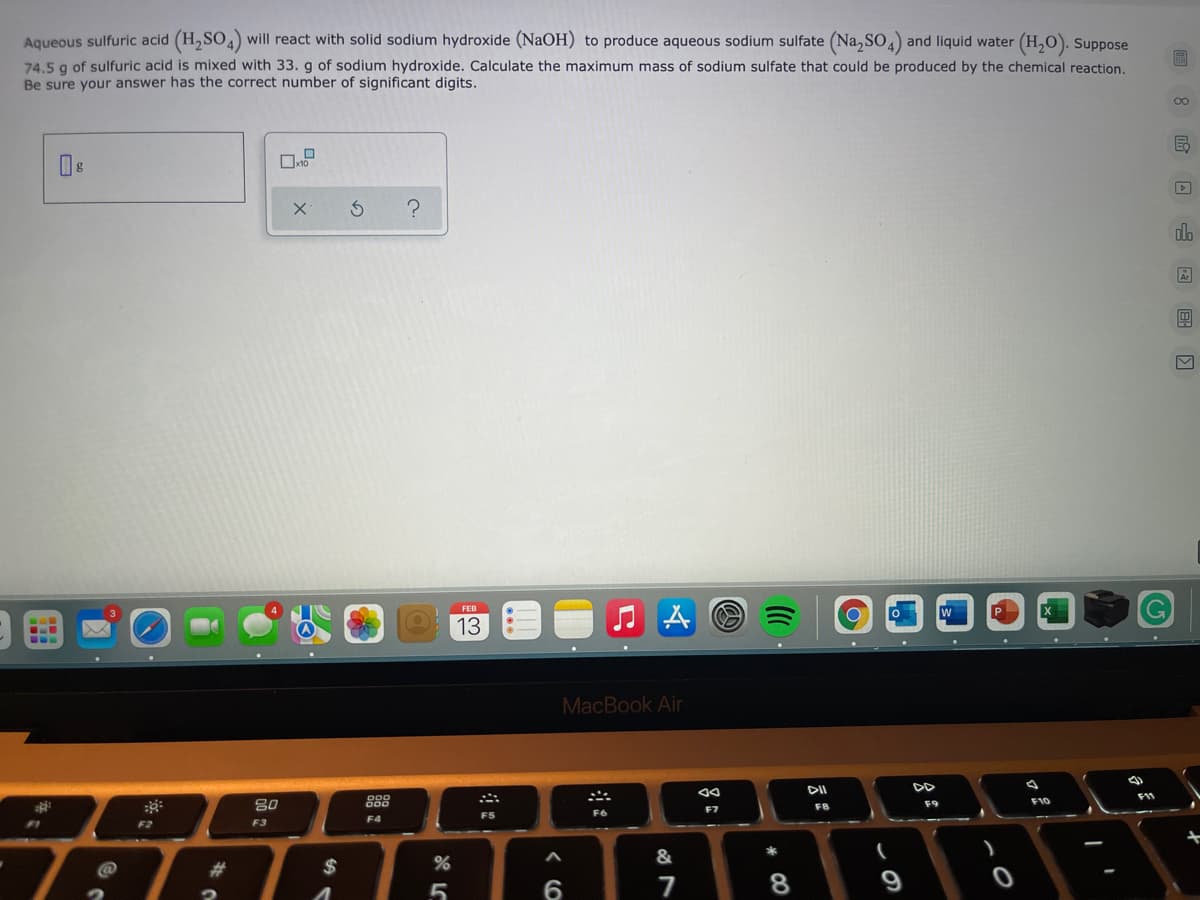 Aqueous sulfuric acid (H,SO4) will react with solid sodium hydroxide (NaOH) to produce aqueous sodium sulfate (Na,So,) and liquid water (H,O). Suppose
74.5 g of sulfuric acid is mixed with 33. g of sodium hydroxide. Calculate the maximum mass of sodium sulfate that could be produced by the chemical reaction.
Be sure your answer has the correct number of significant digits.
00
do
FEB
13
MacBook Air
888
F10
F9
F7
F8
F5
F6
F4
F2
F3
&
%23
$
7
* CO

