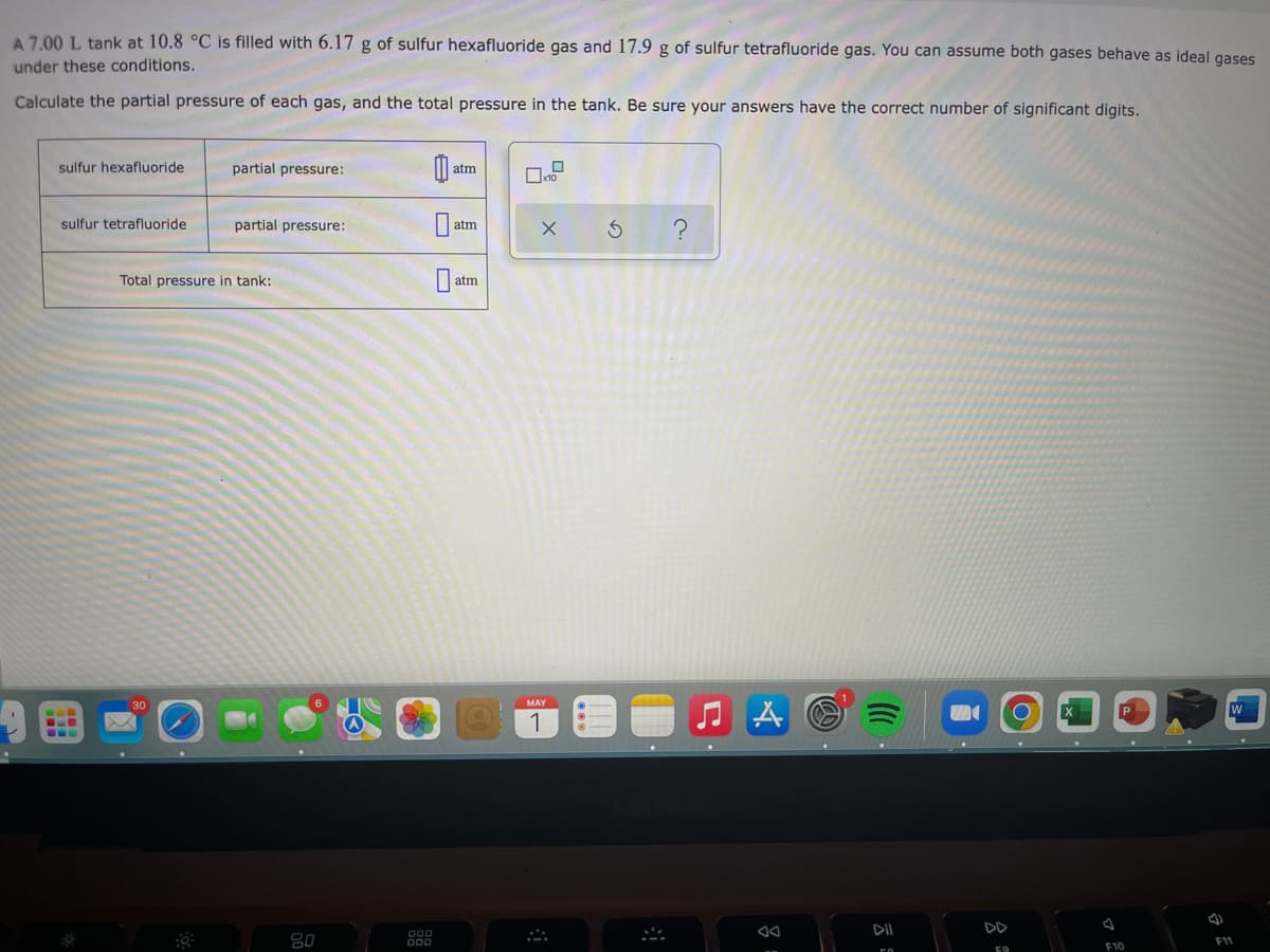 A 7.00 L tank at 10.8 °C is filled with 6.17 g of sulfur hexafluoride gas and 17.9 g of sulfur tetrafluoride gas. You can assume both gases behave as ideal gases
under these conditions.
Calculate the partial pressure of each gas, and the total pressure in the tank. Be sure your answers have the correct number of significant digits.
sulfur hexafluoride
partial pressure:
a
atm
0
sulfur tetrafluoride
partial pressure:
atm
Ś
atm
O
Total pressure in tank:
20
000
x10
X
MAY
1
A
8
DII
59
F10
J
F11