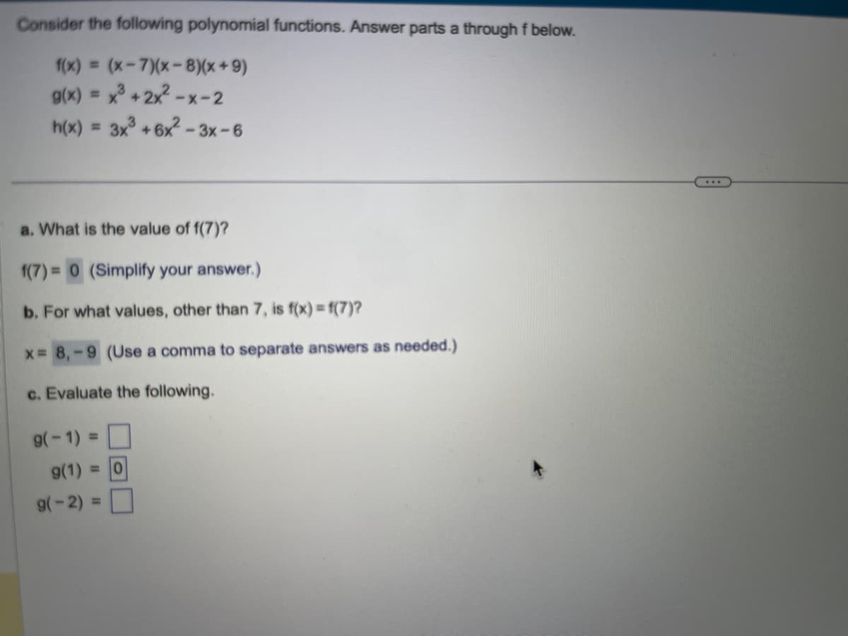 Consider the following polynomial functions. Answer parts a through f below.
f(x) = (x-7)(x-8)(x+9)
g(x) = x³ +2x²-x-2
h(x) = 3x³ +6x²-3x-6
a. What is the value of f(7)?
f(7)= 0 (Simplify your answer.)
b. For what values, other than 7, is f(x) = f(7)?
x = 8,-9 (Use a comma to separate answers as needed.)
c. Evaluate the following.
g(-1) =
g(1) = 0
g(-2)