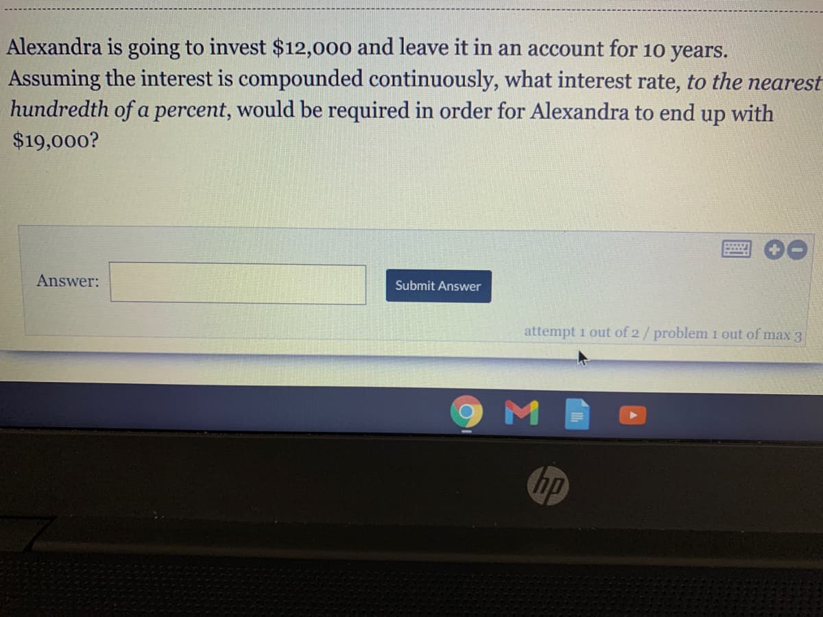 Alexandra is going to invest $12,000 and leave it in an account for 10 years.
Assuming the interest is compounded continuously, what interest rate, to the nearest
hundredth of a percent, would be required in order for Alexandra to end up with
$19,000?
Submit Answer
Answer:
attempt 1 out of 2/problem 1 out of max 3
hp
