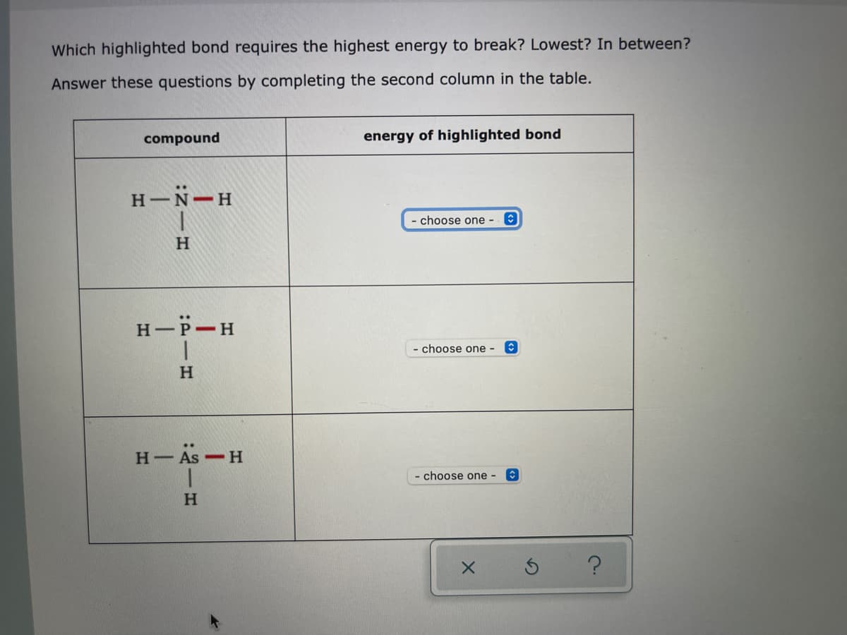 Which highlighted bond requires the highest energy to break? Lowest? In between?
Answer these questions by completing the second column in the table.
compound
energy of highlighted bond
H-N-H
choose one -
H-P-H
choose one -
H.
Н—
- As-H
- choose one -

