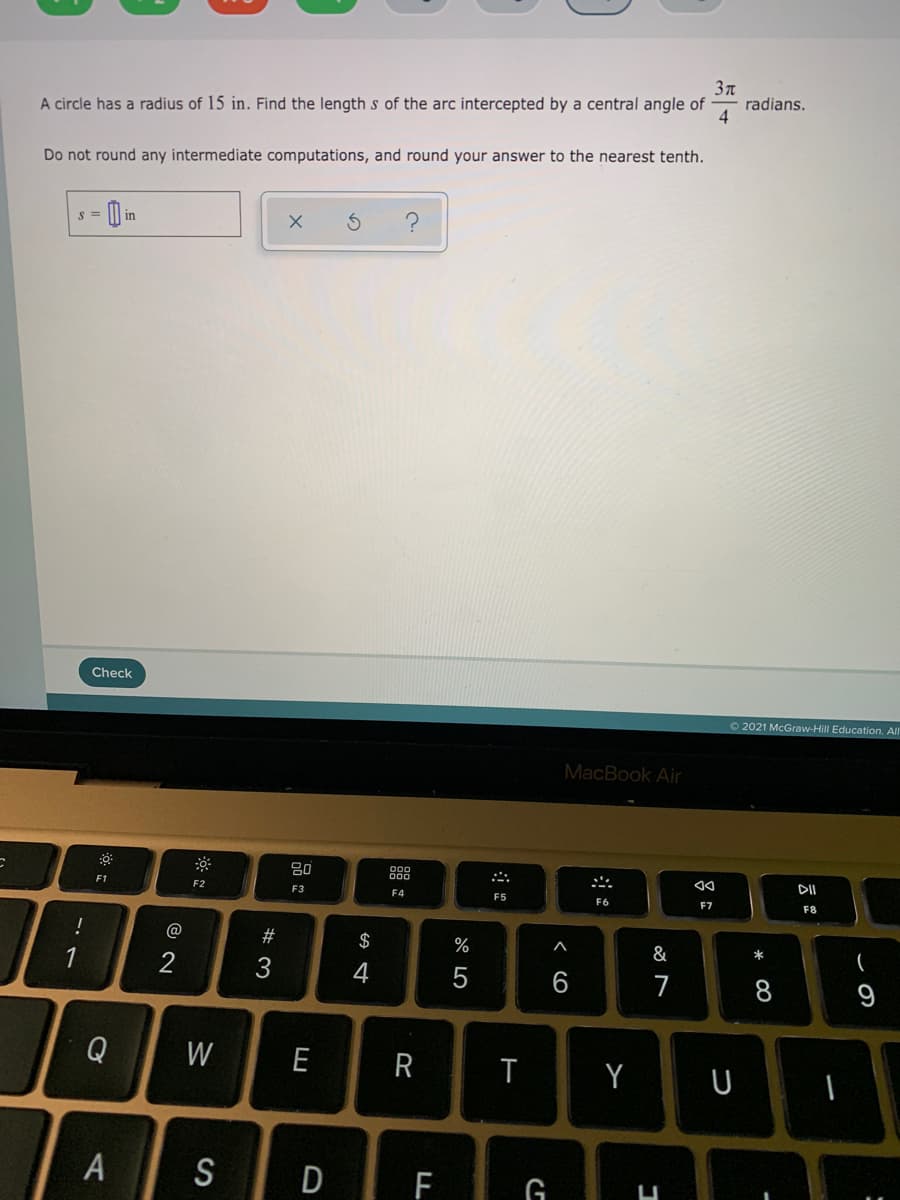 3n
radians.
4
A circle has a radius of 15 in. Find the length s of the arc intercepted by a central angle of
Do not round any intermediate computations, and round your answer to the nearest tenth.
in
Check
O 2021 McGraw-Hill Education. All
MacBook Air
DII
F1
F2
F3
F4
F5
F6
F7
F8
$
%
&
*
1
2
4
6.
7
9
Q
W
E
R
Y
A
S
D F
* CO
< co
