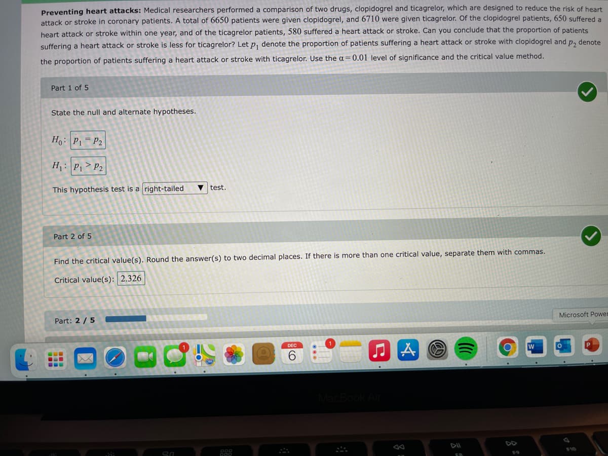 Preventing heart attacks: Medical researchers performed a comparison of two drugs, clopidogrel and ticagrelor, which are designed to reduce the risk of heart
attack or stroke in coronary patients. A total of 6650 patients were given clopidogrel, and 6710 were given ticagrelor. Of the clopidogrel patients, 650 suffered a
heart attack or stroke within one year, and of the ticagrelor patients, 580 suffered a heart attack or stroke. Can you conclude that the proportion of patients
suffering a heart attack or stroke is less for ticagrelor? Let p, denote the proportion of patients suffering a heart attack or stroke with clopidogrel and p, denote
the proportion of patients suffering a heart attack or stroke with ticagrelor. Use the a=0.01 level of significance and the critical value method.
Part 1 of 5
State the null and alternate hypotheses.
Ho: P1= P2
H: P1> P2
This hypothesis test is a right-tailed
test.
Part 2 of 5
Find the critical value(s). Round the answer(s) to two decimal places. If there is more than one critical value, separate them with commas.
Critical value(s): 2.326
Microsoft Powen
Part: 2 /5
DEC
6.
...
DD
F10
