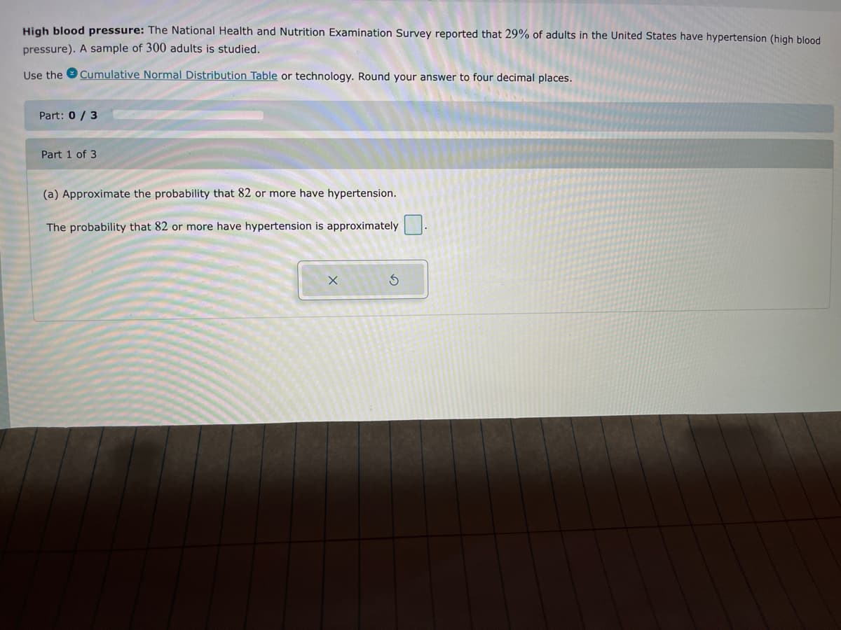 High blood pressure: The National Health and Nutrition Examination Survey reported that 29% of adults in the United States have hypertension (high blood
pressure). A sample of 300 adults is studied.
Use the
Cumulative Normal Distribution Table or technology. Round your answer to four decimal places.
Part: 0 / 3
Part 1 of 3
(a) Approximate the probability that 82 or more have hypertension.
The probability that 82 or more have hypertension is approximately
