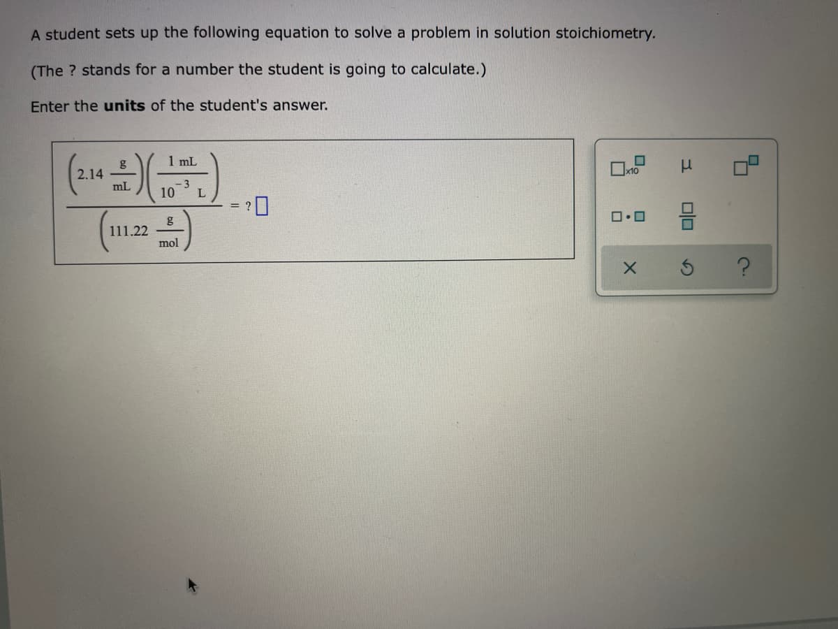 A student sets up the following equation to solve a problem in solution stoichiometry.
(The ? stands for a number the student is going to calculate.)
Enter the units of the student's answer.
1 mL
g
2.14
mL
- 3
10
= ?
g
111.22
mol
