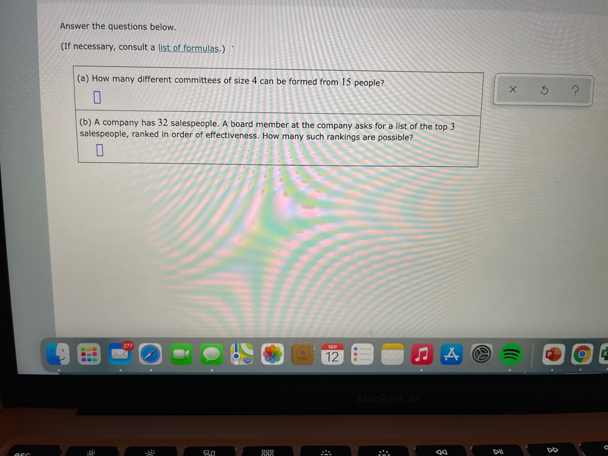 Answer the questions below.
(If necessary, consult a list of formulas.)
(a) How many different committees of size 4 can be formed from 15 people?
(b) A company has 32 salespeople. A board member at the company asks for a list of the top 3
salespeople, ranked in order of effectiveness. How many such rankings are possible?
277
12
MacBook Air
DD
esc
