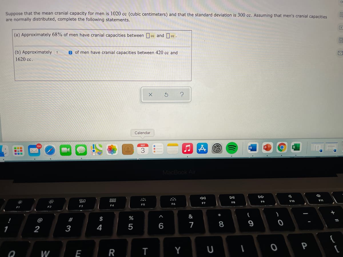Suppose that the mean cranial capacity for men is 1020 cc (cubic centimeters) and that the standard deviation is 300 cc. Assuming that men's cranial capacities
are normally distributed, complete the following statements.
(a) Approximately 68% of men have cranial capacities between cc and c .
(b) Approximately ?
e of men have cranial capacities between 420 cc and
1620 cc.
Calendar
...
...
W
MacBook Air
DD
吕0
888
F10
F11
F9
F7
F8
F4
F5
F1
F2
F3
23
$
%
&
@
7
8
9
2
3
4
P
W
E
R
T
Y
