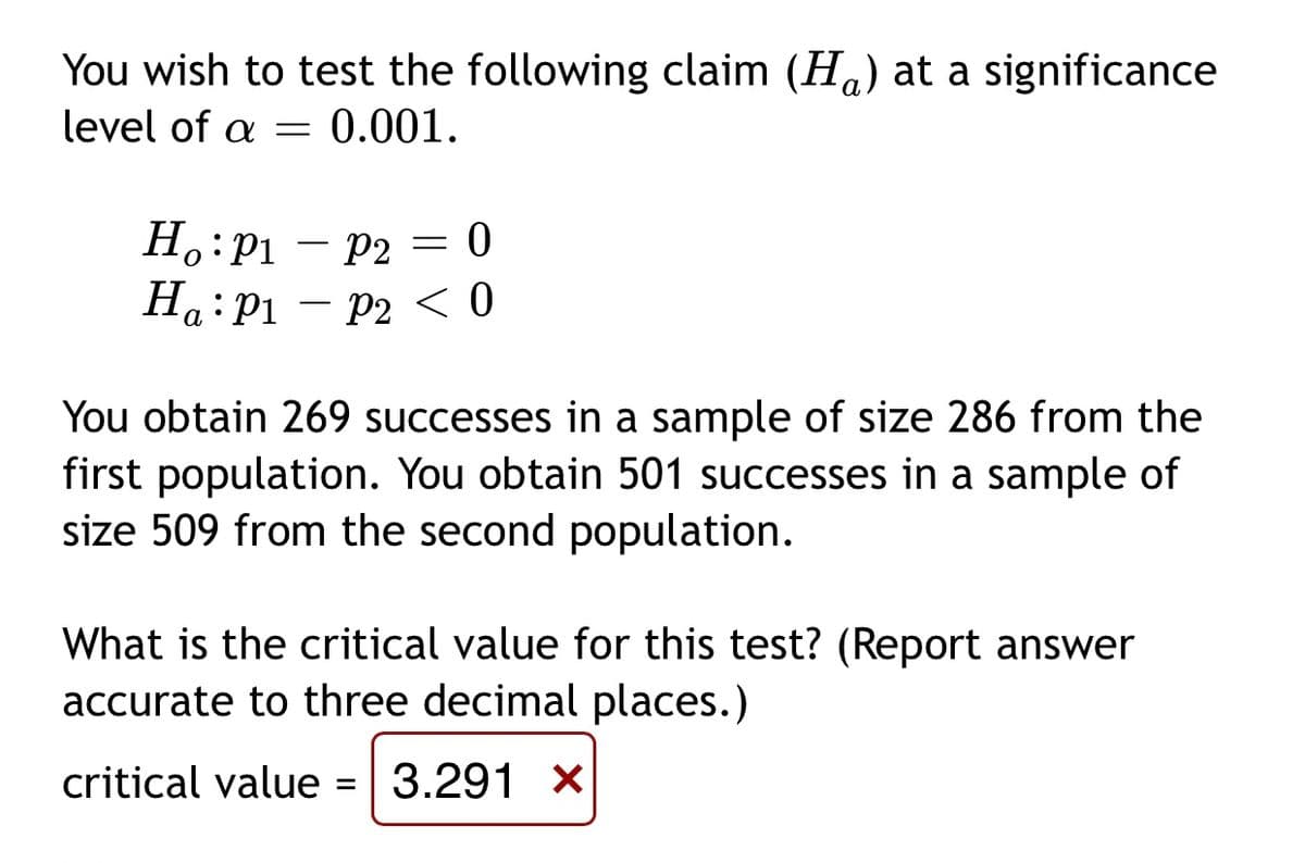 You wish to test the following claim (H.) at a significance
level of a =
0.001.
Н: Pі — р2 — 0
Ha:P1 – P2 < 0
а
You obtain 269 successes in a sample of size 286 from the
first population. You obtain 501 successes in a sample of
size 509 from the second population.
What is the critical value for this test? (Report answer
accurate to three decimal places.)
critical value = 3.291 X
