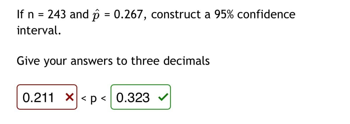 If n = 243 and p = 0.267, construct a 95% confidence
interval.
Give your answers to three decimals
0.211 X< p < 0.323
