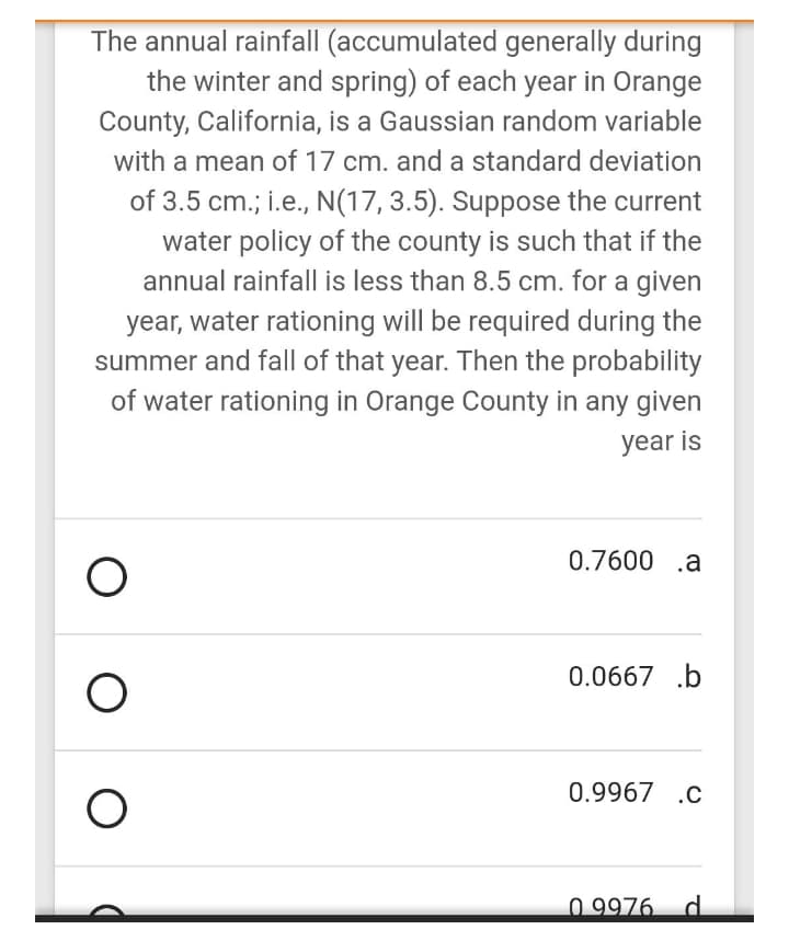 The annual rainfall (accumulated generally during
the winter and spring) of each year in Orange
County, California, is a Gaussian random variable
with a mean of 17 cm. and a standard deviation
of 3.5 cm.; i.e., N(17,3.5). Suppose the current
water policy of the county is such that if the
annual rainfall is less than 8.5 cm. for a given
year, water rationing will be required during the
summer and fall of that year. Then the probability
of water rationing in Orange County in any given
year is
0.7600 .a
0.0667 .b
0.9967 .c
0 9976 d.
O O
