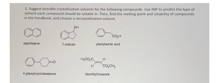 5. Suggest possible crystallization solvents for the following compounds. Use IMF to predict the type of
solvent each compound should be soluble in. Then, find the melting point and solubility of compounds
in the handbook, and choose a recrystallization solvent.
OH
Co,H
naphthale ne
2-indanol
phenylace tic acid
H,CO,C
H
H.
Co,CH,
4-phenylcyelohexanone
dimethylfumara te
