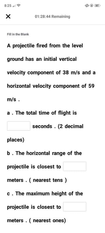 8:25 al
01:28:44 Remaining
Fill in the Blank
A projectile fired from the level
ground has an initial vertical
velocity component of 38 m/s and a
horizontal velocity component of 59
m/s.
a. The total time of flight is
seconds. (2 decimal
places)
b. The horizontal range of the
projectile is closest to
meters . ( nearest tens )
c. The maximum height of the
projectile is closest to
meters . ( nearest ones)
