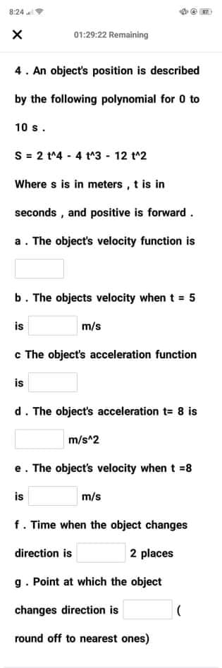 8:24
01:29:22 Remaining
4. An object's position is described
by the following polynomial for 0 to
10 s.
S = 2 t^4 - 4 t^3 - 12 t^2
Where s is in meters , t is in
seconds , and positive is forward.
a. The object's velocity function is
b. The objects velocity when t = 5
is
m/s
c The object's acceleration function
is
d. The object's acceleration t= 8 is
m/s^2
e. The object's velocity when t =8
is
m/s
f. Time when the object changes
direction is
2 places
g. Point at which the object
changes direction is
round off to nearest ones)
