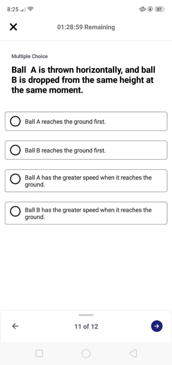 8:25 ll
O 87
01:28:59 Remaining
Multiple Choice
Ball A is thrown horizontally, and ball
B is dropped from the same height at
the same moment.
Ball A reaches the ground first.
Ball B reaches the ground first.
Ball A has the greater speed when it reaches the
ground.
Ball B has the greater speed when it reaches the
ground.
11 of 12
