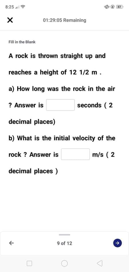 8:25 .
87
01:29:05 Remaining
Fill in the Blank
A rock is thrown straight up and
reaches a height of 12 1/2 m.
a) How long was the rock in the air
? Answer is
seconds ( 2
decimal places)
b) What is the initial velocity of the
rock ? Answer is
m/s ( 2
decimal places )
9 of 12
个
