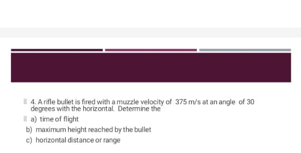 4. A rifle bullet is fired with a muzzle velocity of 375 m/s at an angle of 30
degrees with the horizontal. Determine the
a) time of flight
b) maximum height reached by the bullet
c) horizontal distance or range