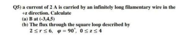 Q5) a current of 2 A is carried by an infinitely long filamentary wire in the
+z direction. Calculate
(a) B at (-3,4,5)
(b) The flux through the square loop described by
2≤r≤6, p=90°, 0≤z≤4