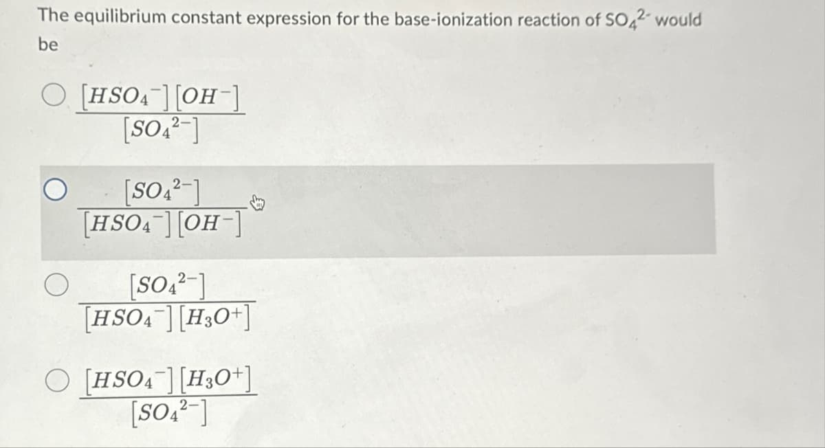 The equilibrium constant expression for the base-ionization reaction of SO42 would
be
O [HSO4][OH-]
[SO42]
[SO42-]
[HSO4][OH-]
[SO₁²-]
[HSO4 [H3O+
O [HSO₁¯] [H3O+]
[SO₁₂-]