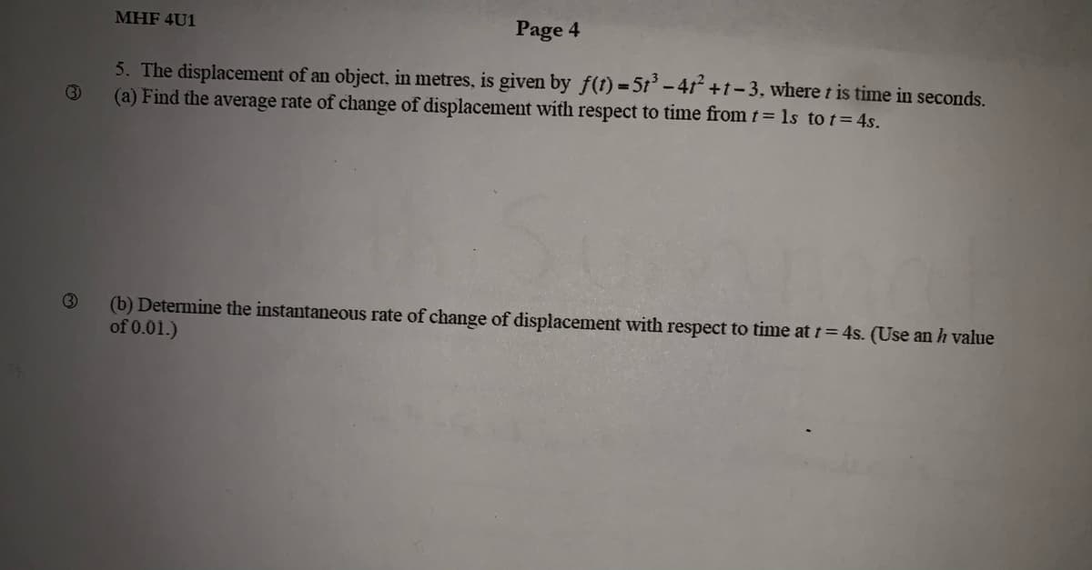 MHF 4U1
Page 4
5. The displacement of an object, in metres, is given by f(t) =5t'-4r +t-3, where t is time in seconds.
(a) Find the average rate of change of displacement with respect to time from t= 1s to t= 4s.
(3
(b) Determine the instantaneous rate of change of displacement with respect to time at t= 4s. (Use an h value
of 0.01.)
