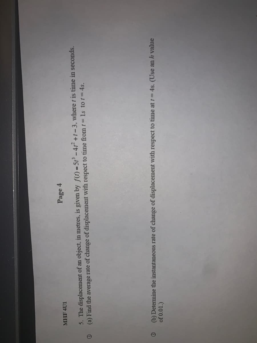 MHF 4U1
Page 4
5. The displacement of an object, in metres, is given by f(t) =5t-41 +1-3, where t is time in seconds.
(a) Find the average rate of change of displacement with respect to time from t = ls to t= 4s.
(b) Determine the instantaneous rate of change of displacement with respect to time at t= 4s. (Use an h value
of 0.01.)
