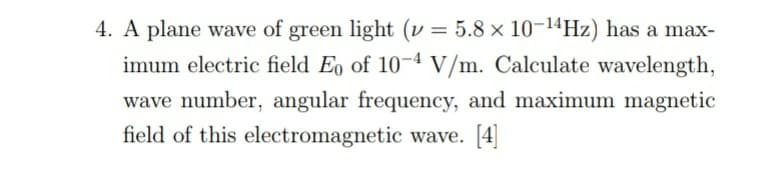 4. A plane wave of green light (v = 5.8 × 10-14HZ) has a max-
imum electric field E, of 10-4 V/m. Calculate wavelength,
wave number, angular frequency, and maximum magnetic
field of this electromagnetic wave. [4]
