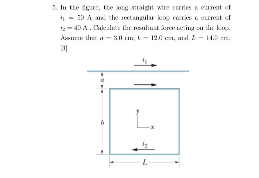 5. In the figure, the long straight wire carries a current of
= 50 A and the rectangular loop carries a current of
i2 = 40 A . Calculate the resultant force acting on the loop.
i1
Assume that a = 3.0 cm, b = 12.0 cm, and L = 14.0 cm.
%3D
[3]
a
y
L.
L
