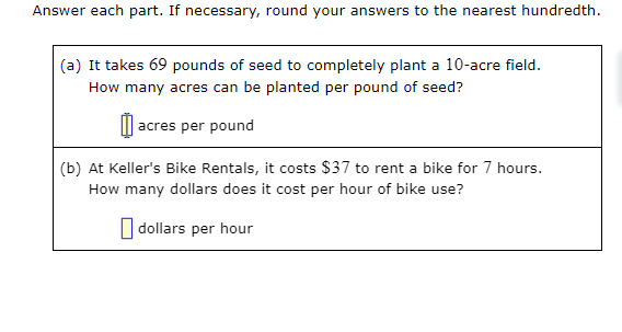 Answer each part. If necessary, round your answers to the nearest hundredth.
(a) It takes 69 pounds of seed to completely plant a 10-acre field.
How many acres can be planted per pound of seed?
| acres per pound
(b) At Keller's Bike Rentals, it costs $37 to rent a bike for 7 hours.
How many dollars does it cost per hour of bike use?
O dollars per hour
