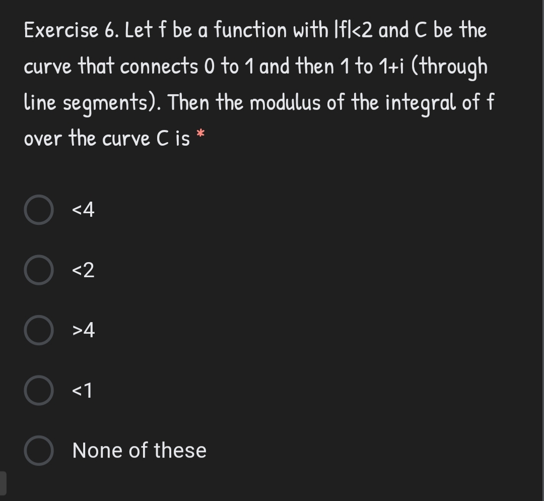 Exercise 6. Let f be a function with Ifl<2 and C be the
curve that connects 0 to 1 and then 1 to 1+i (through
line segments). Then the modulus of the integral of f
over the curve C is *
<4
<2
>4
<1
None of these
