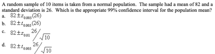 A random sample of 10 items is taken from a normal population. The sample had a mean of 82 and a
standard deviation is 26. Which is the appropriate 99% confidence interval for the population mean?
a. 82tzo0os (26)
b. 82±io0os (26)
C. 82tzo01 20
26,
W10
26
d. 82±to00s
10
