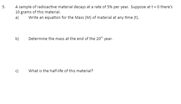 5.
A sample of radioactive material decays at a rate of 5% per year. Suppose at t=0 there's
10 grams of this material.
a)
Write an equation for the Mass (M) of material at any time (t).
b)
Determine the mass at the end of the 20th year.
What is the half-life of this material?