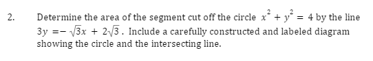 2.
2
Determine the area of the segment cut off the circle x² + y² = 4 by the line
3y = √√3x + 2√√3. Include a carefully constructed and labeled diagram
showing the circle and the intersecting line.