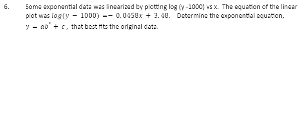 6.
Some exponential data was linearized by plotting log (y-1000) vs x. The equation of the linear
plot was log (y - 1000) = 0.0458x + 3.48. Determine the exponential equation,
y = ab* + c, that best fits the original data.