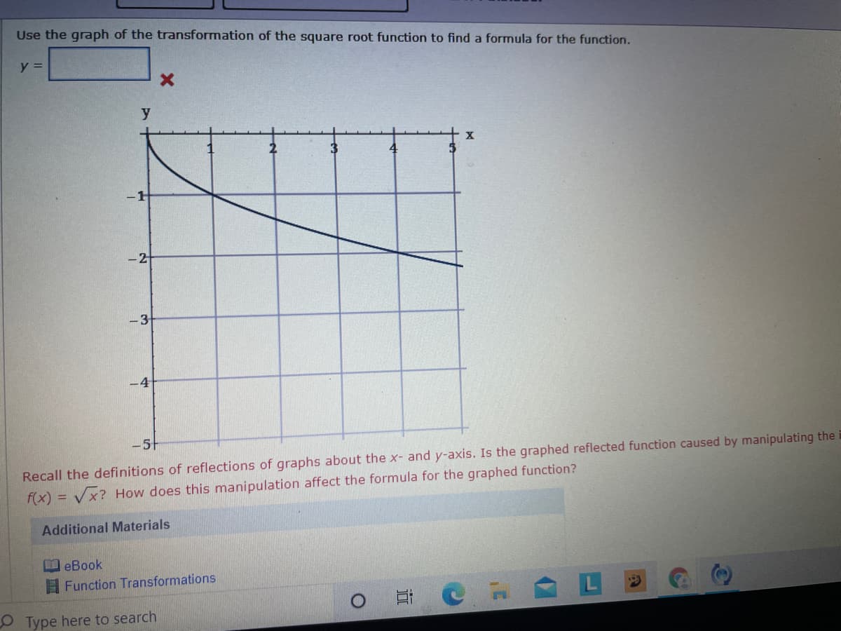 Use the graph of the transformation of the square root function to find a formula for the function.
y =
2
4
-2
-3
-4
Recall the definitions of reflections of graphs about the x- and y-axis. Is the graphed reflected function caused by manipulating the
f(x) = Vx? How does this manipulation affect the formula for the graphed function?
51
Additional Materials
ロeBook
E Function Transformations
O Type here to search
