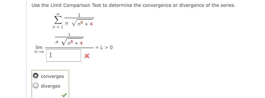 Use the Limit Comparison Test to determine the convergence or divergence of the series.
1
in
n8 + 4
n = 1
78
+ 4
in
lim
= L > 0
1
converges
diverges
