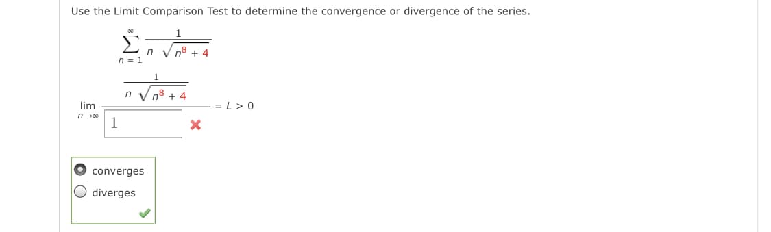 Use the Limit Comparison Test to determine the convergence or divergence of the series.
1
V n8 + 4
n = 1
n V n8 + 4
lim
= L > 0
n00
1
converges
diverges
