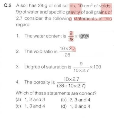 Q.2 A soil has 28 g of soil solids, 10 cm3 of voids,
9g of water and specific gravity of soil grains of
2.7 consider the following statements in this
regard:
9
x100%
28
1. The water content is
10x2.7
2. The void ratio is
28
3. Degree of saturation is
x100
10x2.7
10x2.7
4. The porosity is
(28+ 10x2.7)
Which of these statements are correct?
(a) 1, 2 and 3
(c) 1,3 and 4
(b) 2, 3 and 4
(d) 1, 2 and 4
