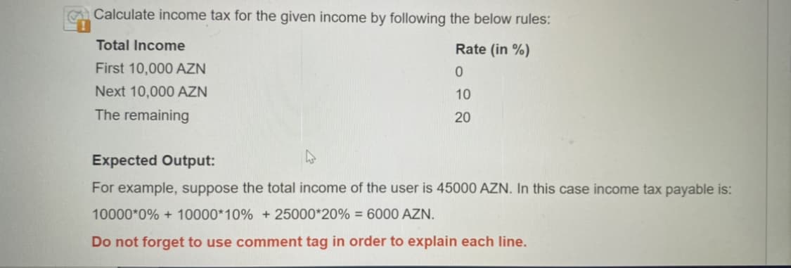 Calculate income tax for the given income by following the below rules:
Total Income
Rate (in %)
First 10,000 AZN
0
Next 10,000 AZN
10
The remaining
20
Expected Output:
4
For example, suppose the total income of the user is 45000 AZN. In this case income tax payable is:
10000*0% + 10000*10% + 25000*20% = 6000 AZN.
Do not forget to use comment tag in order to explain each line.