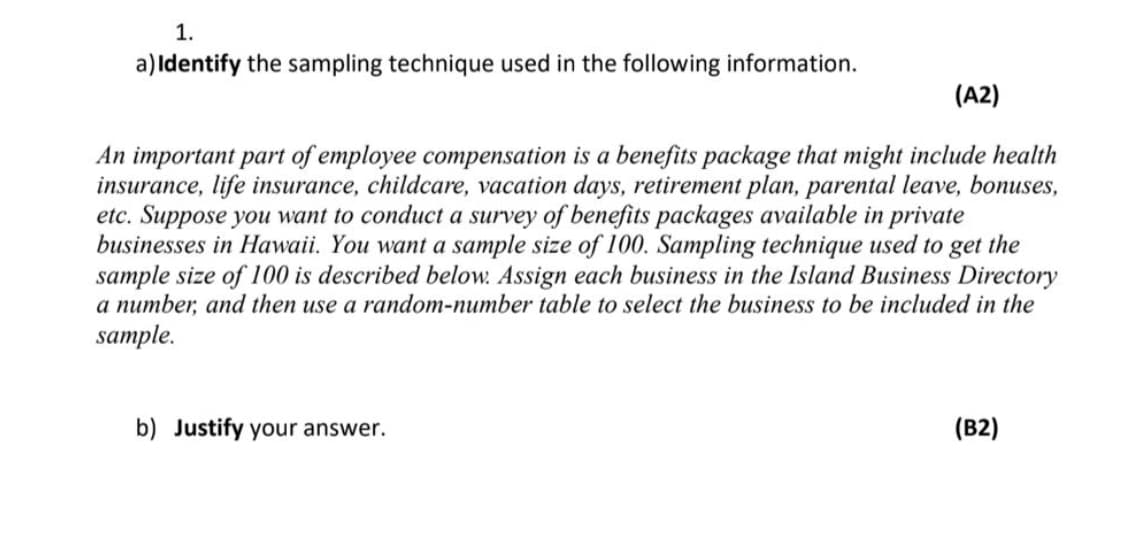 1.
a)Identify the sampling technique used in the following information.
(A2)
An important part of employee compensation is a benefits package that might include health
insurance, life insurance, childcare, vacation days, retirement plan, parental leave, bonuses,
etc. Suppose you want to conduct a survey of benefits packages available in private
businesses in Hawaii. You want a sample size of 100. Sampling technique used to get the
sample size of 100 is described below. Assign each business in the Island Business Directory
a number, and then use a random-number table to select the business to be included in the
sample.
b) Justify your answer.
(B2)
