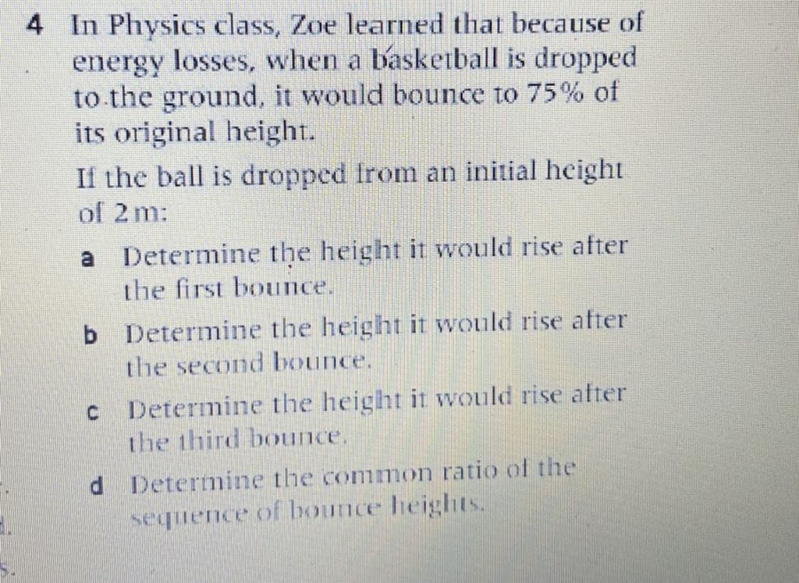 4 In Physics class, Zoe learned that because of
energy losses, when a baskeiball is dropped
to the ground, it would bounce to 75% of
its original height.
If the ball is dropped Irom an initial height
of 2 m:
Determine the height it would rise after
the first bounce.
a
b Determine the height it would rise after
the second bounce.
C Determine the height it would rise after
the third bounce.
d Determine the common ratio of the
sequence of bounce heights.
