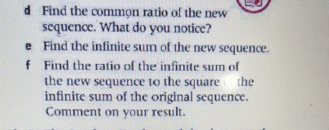 d Find the common ratio of the new
sequence. What do you notice?
e Find the infinite sum of the new sequence.
no.
f Find the ratio of the infinite sum of
the new sequence to the square
infinite sum of the original sequence.
Comment on your result.
the
