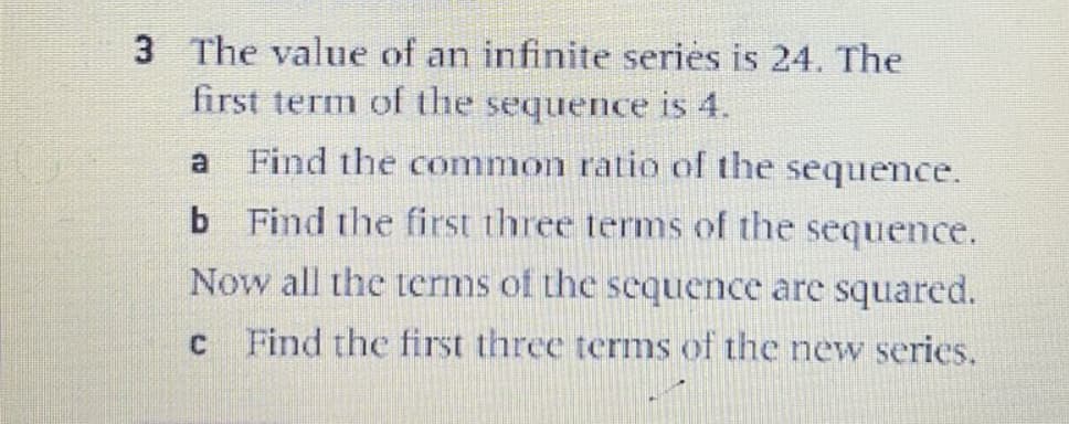 3 The value of an infinite series is 24. The
first term of the sequence is 4.
a
Find the common ratio of the sequence.
b Find the first three terms of the sequence.
Now all the terms of the sequence are squared.
Find the first three terms of the new series.
