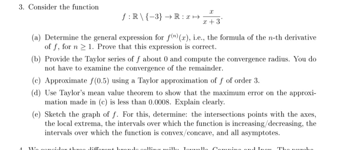 3. Consider the function
f :R\ {-3} → R : x →
x +3*
(a) Determine the general expression for f(")(x), i.e., the formula of the n-th derivative
of f, for n > 1. Prove that this expression is correct.
(b) Provide the Taylor series of f about 0 and compute the convergence radius. You do
not have to examine the convergence of the remainder.
(c) Approximate f(0.5) using a Taylor approximation of f of order 3.
(d) Use Taylor's mean value theorem to show that the maximum error on the approxi-
mation made in (c) is less than 0.0008. Explain clearly.
(e) Sketch the graph of f. For this, determine: the intersections points with the axes,
the local extrema, the intervals over which the function is increasing/decreasing, the
intervals over which the function is convex/concave, and all asymptotes.
We gone
veo differont hronda goll:,
:1l, Lou...olle Camp
ond Inor Tho nuna
