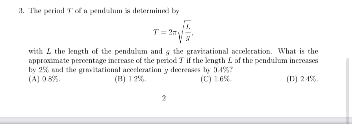 3. The periodT of a pendulum is determined by
T = 2
with L the length of the pendulum and g the gravitational acceleration. What is the
approximate percentage increase of the period T if the length L of the pendulum increases
by 2% and the gravitational acceleration g decreases by 0.4%?
(A) 0.8%.
(В) 1.2%.
(C) 1.6%.
(D) 2.4%.
