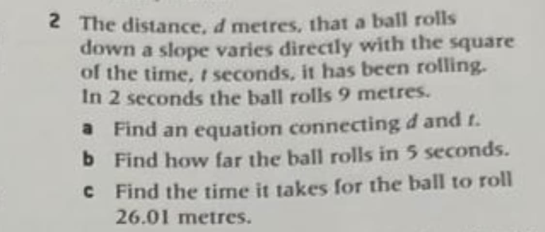 2 The distance, d metres, that a ball rolls
down a slope varies directly with the square
of the time, t seconds, it has been rolling.
In 2 seconds the ball rolls 9 metres.
a Find an equation connecting d and t.
b Find how far the ball rolls in 5 seconds.
b.
C Find the time it takes for the ball to roll
26.01 metres.
