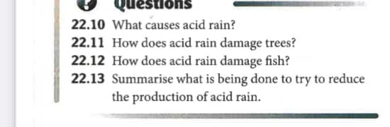 22.10 What causes acid rain?
suonsənd
22.11 How does acid rain damage trees?
22.12 How does acid rain damage fish?
22.13 Summarise what is being done to try to reduce
the production of acid rain.
