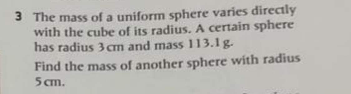 3 The mass of a uniform sphere varies directly
with the cube of its radius. A certain sphere
has radius 3cm and mass 113.1 g.
Find the mass of another sphere with radius
5 cm.
