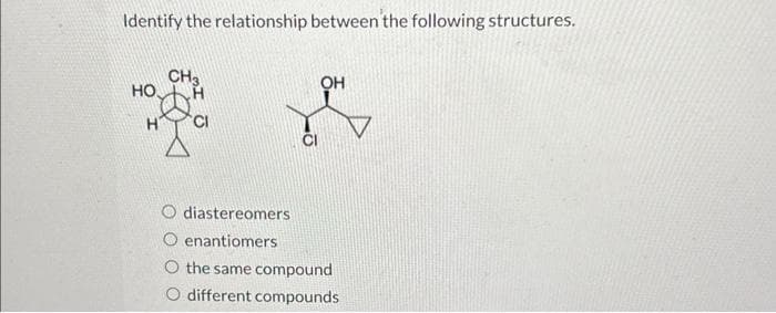 Identify the relationship between the following structures.
НО.
CH3
CI
diastereomers
O enantiomers
OH
the same compound
different compounds