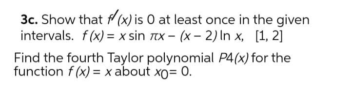 3c. Show that f (x) is O at least once in the given
intervals. f(x) = x sin tx – (x – 2) In x, [1, 2]
Find the fourth Taylor polynomial P4(x) for the
function f (x) = x about xo= 0.
