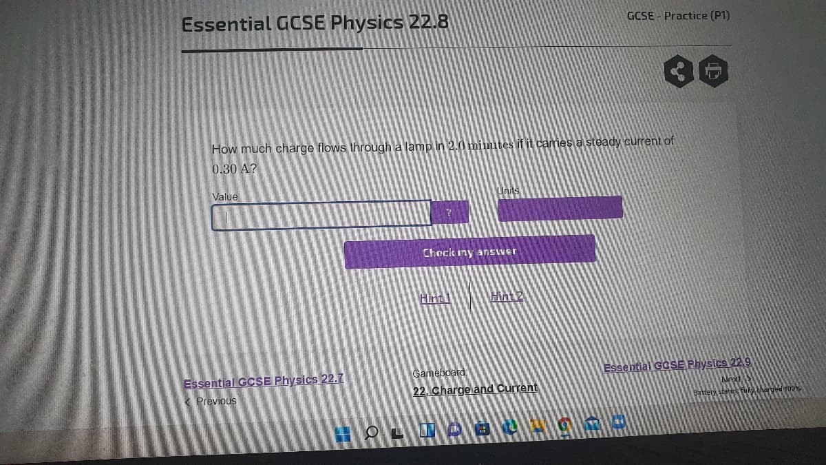 GCSE - Practice (P1)
Essential GCSE Physics 22.8
How much charge flows through a lamp in 2.0 mimutes if it carries a steady current of
0.30 A?
Value
Check ny answer
Hint
Hint 2
Essential GCSE Physics 22.9
Gameboard
Essential GCSE Physics 22.7
Next
fuly charged 100
22. Charge and Current
K Previous
