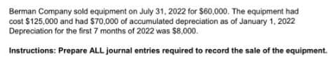 Berman Company sold equipment on July 31, 2022 for $60,000. The equipment had
cost $125,000 and had $70,000 of accumulated depreciation as of January 1, 2022
Depreciation for the first 7 months of 2022 was $8,000.
Instructions: Prepare ALL journal entries required to record the sale of the equipment.
